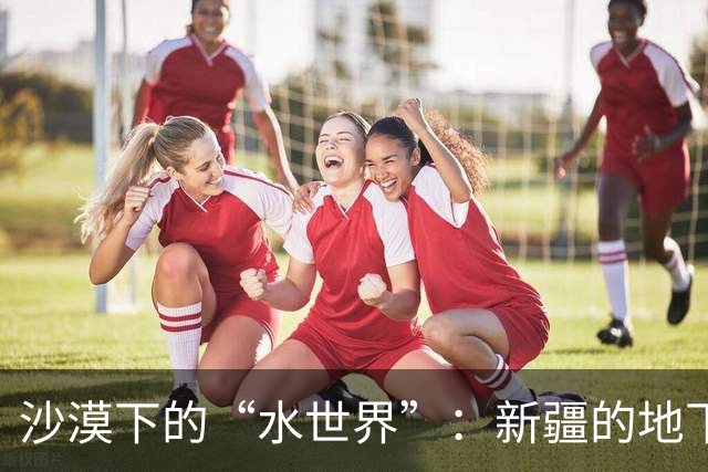 沙漠下的“水世界”：新疆的地下水惊喜探秘